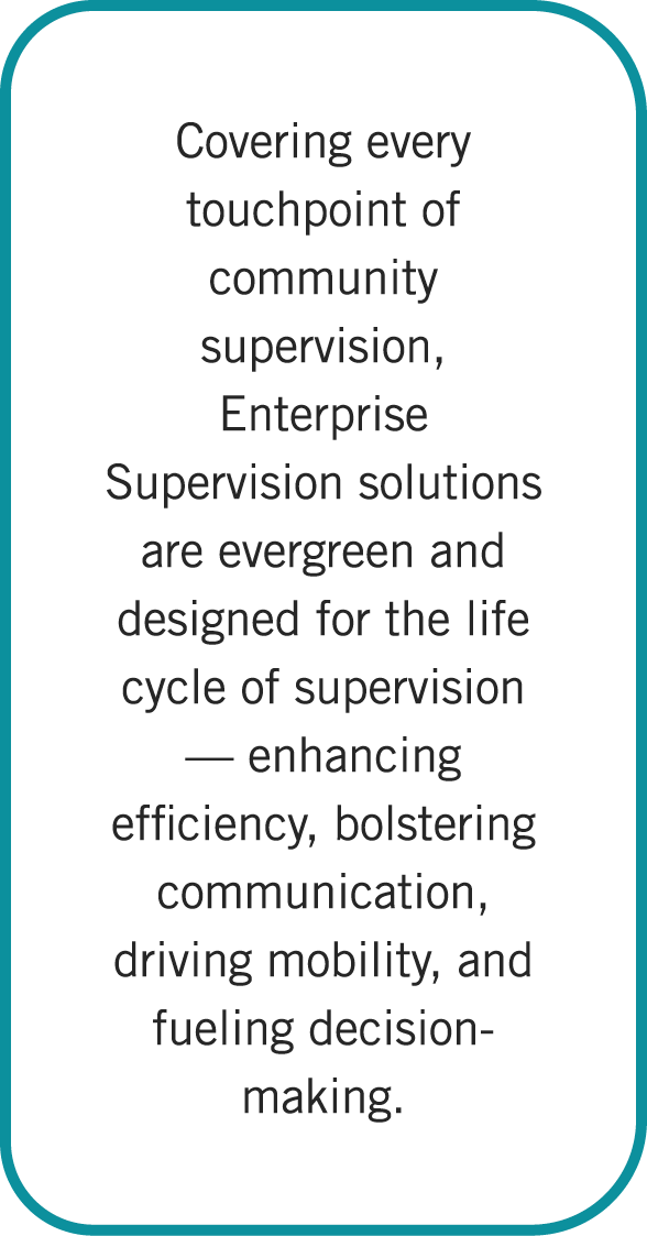Covering every touchpoint of community supervision, Enterprise Supervision solutions are evergreen and designed for t...